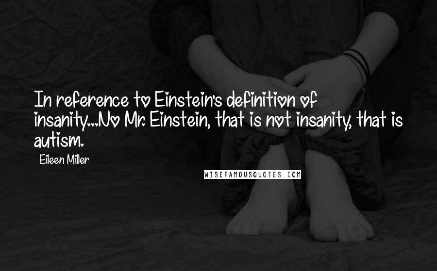 Eileen Miller Quotes: In reference to Einstein's definition of insanity...No Mr. Einstein, that is not insanity, that is autism.