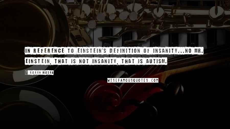 Eileen Miller Quotes: In reference to Einstein's definition of insanity...No Mr. Einstein, that is not insanity, that is autism.