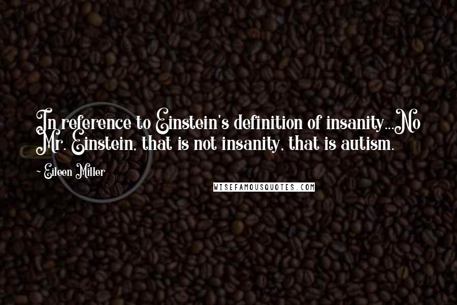 Eileen Miller Quotes: In reference to Einstein's definition of insanity...No Mr. Einstein, that is not insanity, that is autism.
