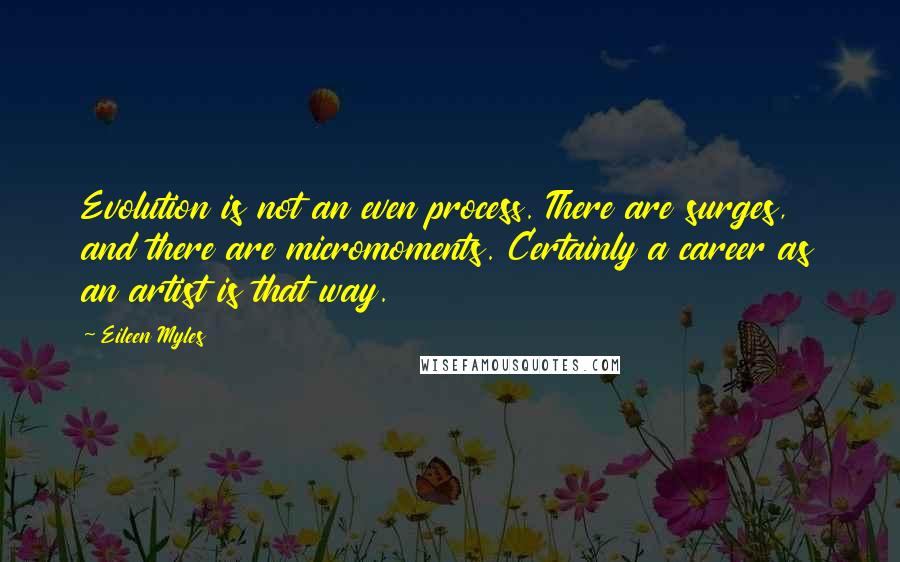 Eileen Myles Quotes: Evolution is not an even process. There are surges, and there are micromoments. Certainly a career as an artist is that way.