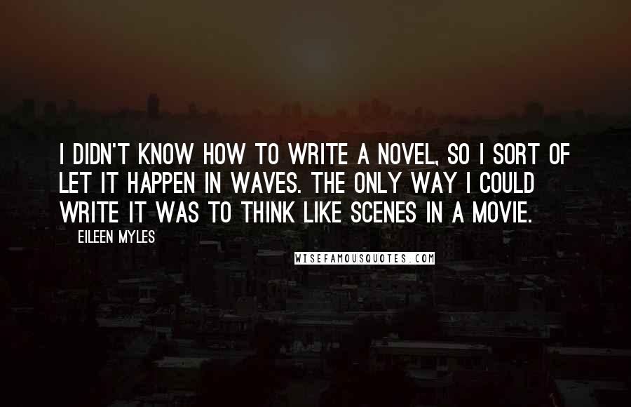 Eileen Myles Quotes: I didn't know how to write a novel, so I sort of let it happen in waves. The only way I could write it was to think like scenes in a movie.