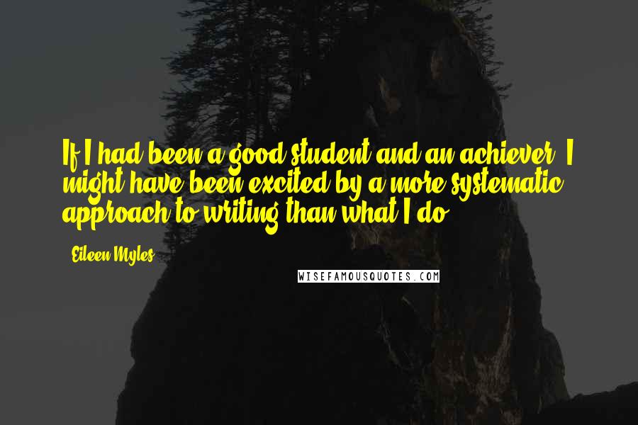 Eileen Myles Quotes: If I had been a good student and an achiever, I might have been excited by a more systematic approach to writing than what I do.