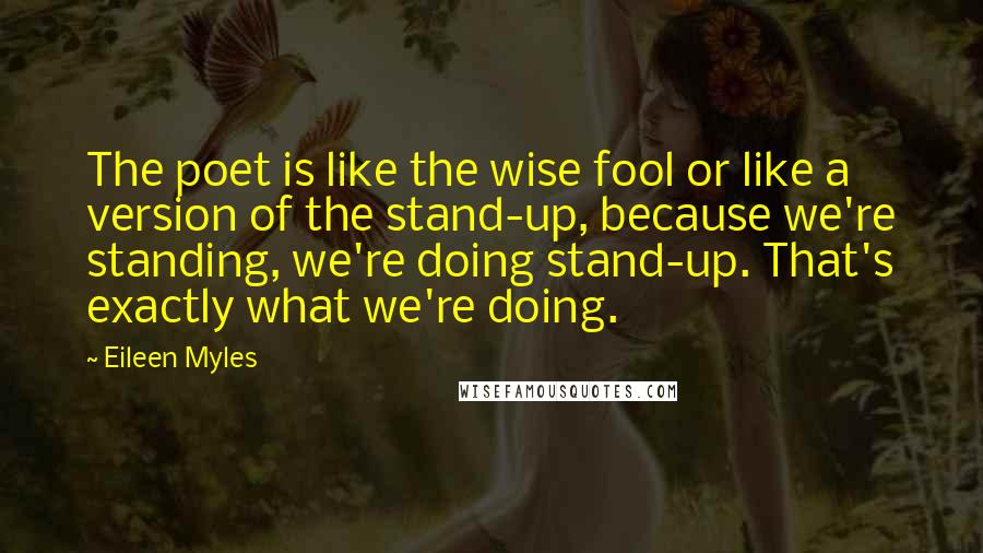 Eileen Myles Quotes: The poet is like the wise fool or like a version of the stand-up, because we're standing, we're doing stand-up. That's exactly what we're doing.