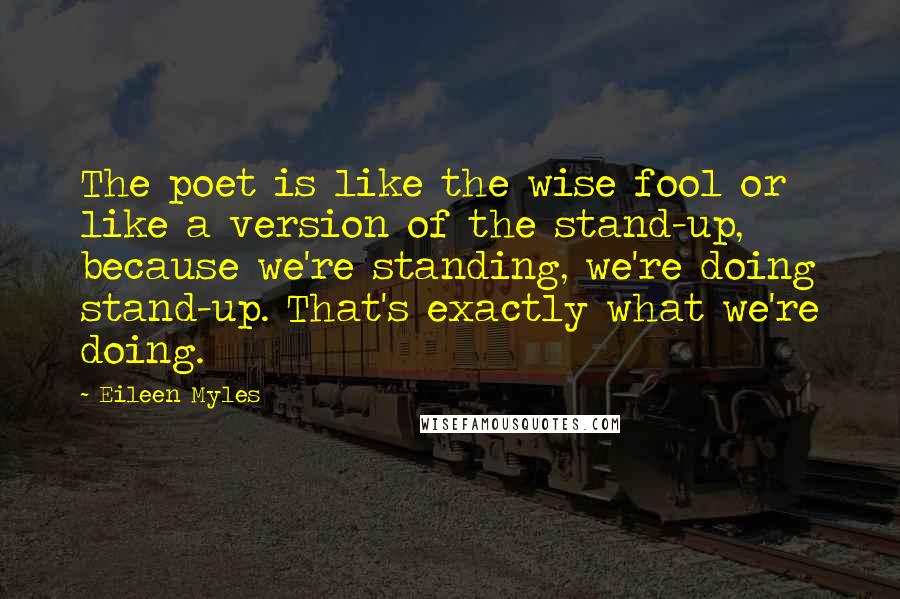 Eileen Myles Quotes: The poet is like the wise fool or like a version of the stand-up, because we're standing, we're doing stand-up. That's exactly what we're doing.