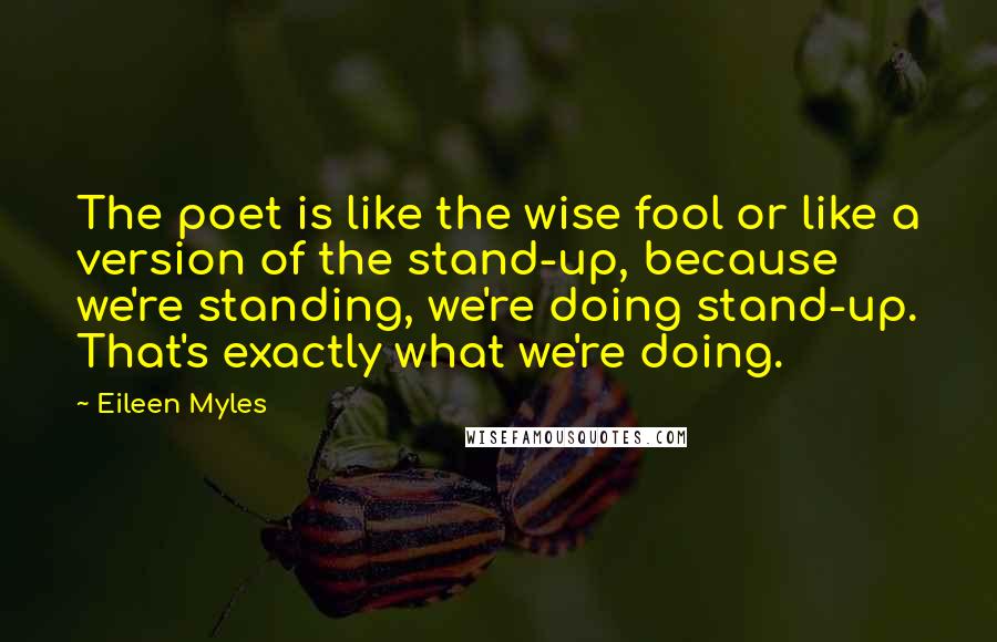 Eileen Myles Quotes: The poet is like the wise fool or like a version of the stand-up, because we're standing, we're doing stand-up. That's exactly what we're doing.