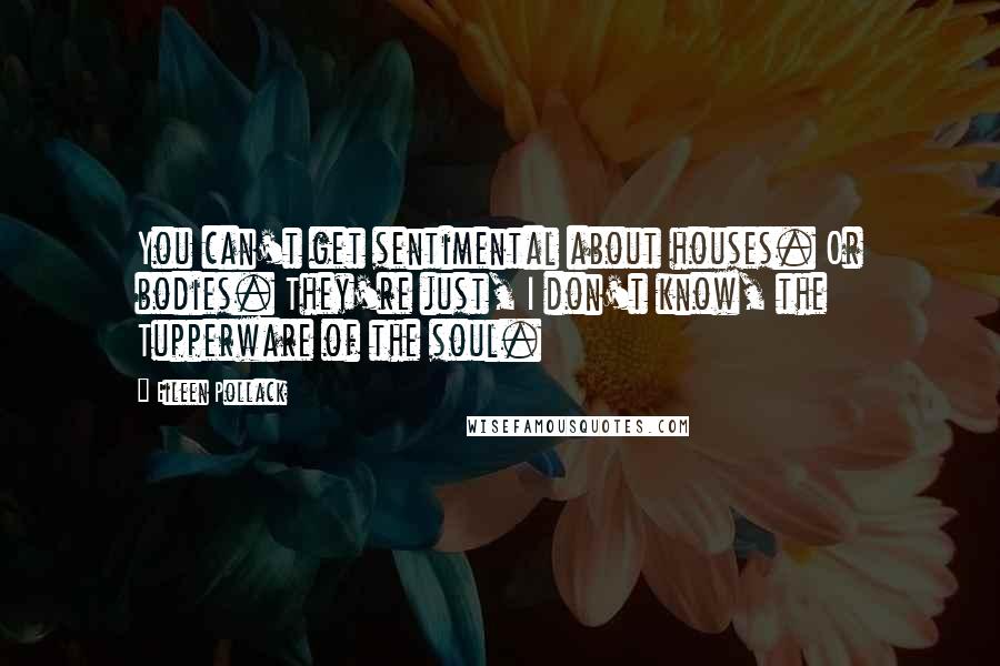 Eileen Pollack Quotes: You can't get sentimental about houses. Or bodies. They're just, I don't know, the Tupperware of the soul.