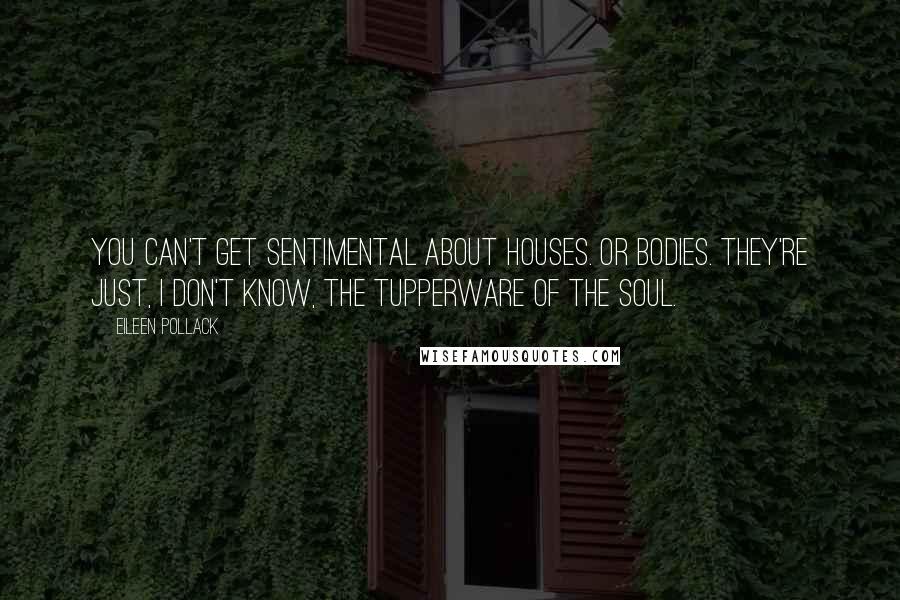 Eileen Pollack Quotes: You can't get sentimental about houses. Or bodies. They're just, I don't know, the Tupperware of the soul.