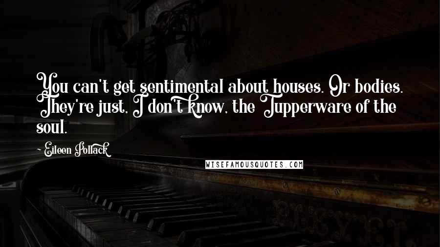 Eileen Pollack Quotes: You can't get sentimental about houses. Or bodies. They're just, I don't know, the Tupperware of the soul.