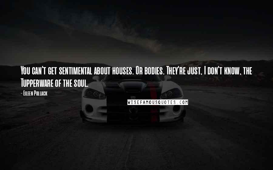 Eileen Pollack Quotes: You can't get sentimental about houses. Or bodies. They're just, I don't know, the Tupperware of the soul.