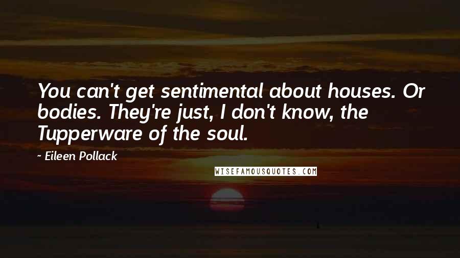 Eileen Pollack Quotes: You can't get sentimental about houses. Or bodies. They're just, I don't know, the Tupperware of the soul.