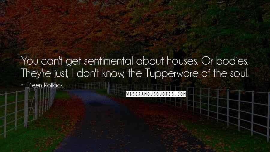 Eileen Pollack Quotes: You can't get sentimental about houses. Or bodies. They're just, I don't know, the Tupperware of the soul.