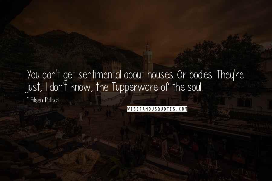 Eileen Pollack Quotes: You can't get sentimental about houses. Or bodies. They're just, I don't know, the Tupperware of the soul.