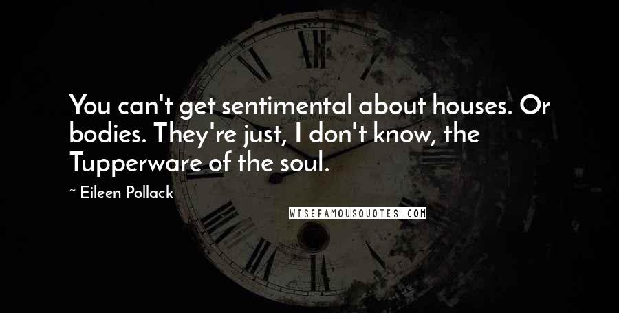 Eileen Pollack Quotes: You can't get sentimental about houses. Or bodies. They're just, I don't know, the Tupperware of the soul.