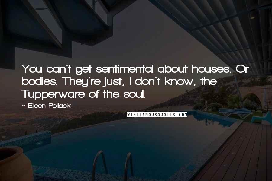 Eileen Pollack Quotes: You can't get sentimental about houses. Or bodies. They're just, I don't know, the Tupperware of the soul.