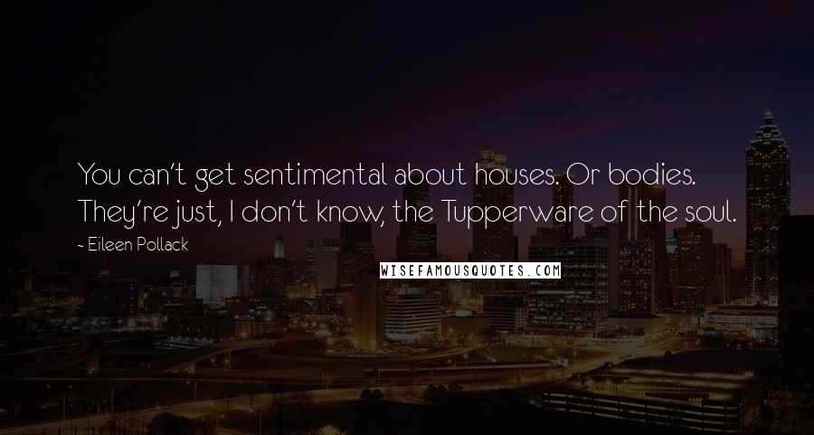 Eileen Pollack Quotes: You can't get sentimental about houses. Or bodies. They're just, I don't know, the Tupperware of the soul.