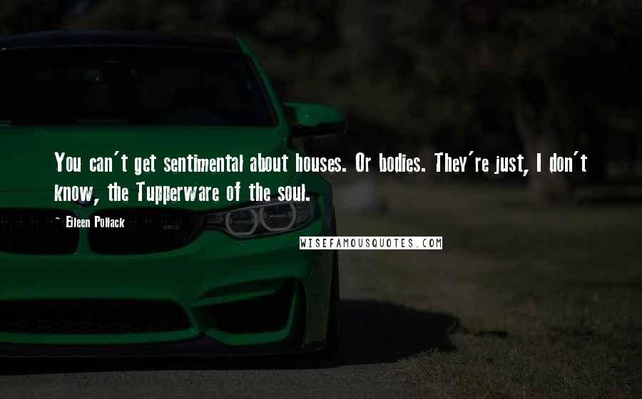 Eileen Pollack Quotes: You can't get sentimental about houses. Or bodies. They're just, I don't know, the Tupperware of the soul.