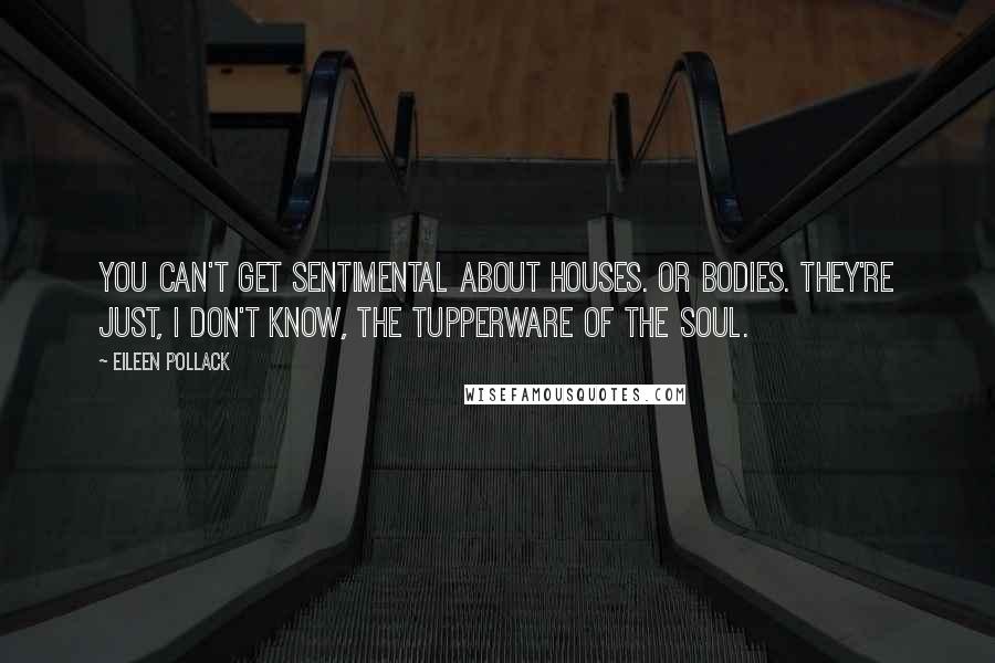 Eileen Pollack Quotes: You can't get sentimental about houses. Or bodies. They're just, I don't know, the Tupperware of the soul.