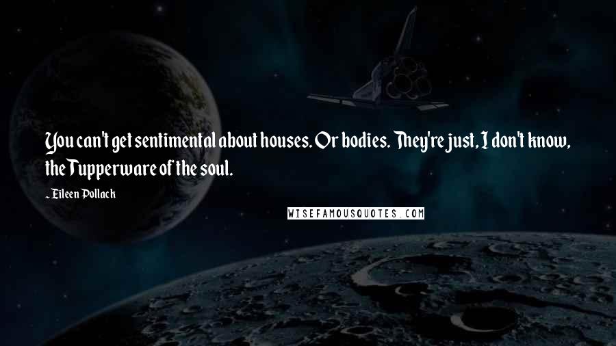 Eileen Pollack Quotes: You can't get sentimental about houses. Or bodies. They're just, I don't know, the Tupperware of the soul.