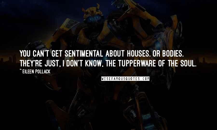 Eileen Pollack Quotes: You can't get sentimental about houses. Or bodies. They're just, I don't know, the Tupperware of the soul.