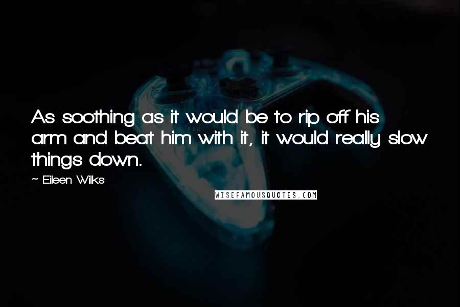 Eileen Wilks Quotes: As soothing as it would be to rip off his arm and beat him with it, it would really slow things down.