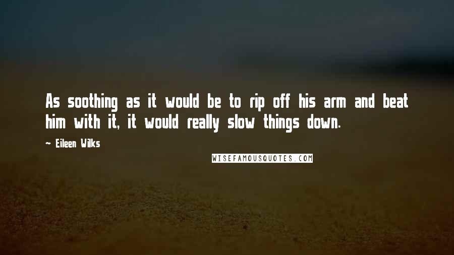Eileen Wilks Quotes: As soothing as it would be to rip off his arm and beat him with it, it would really slow things down.