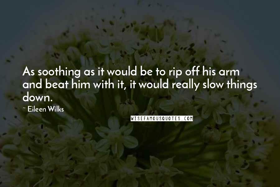 Eileen Wilks Quotes: As soothing as it would be to rip off his arm and beat him with it, it would really slow things down.