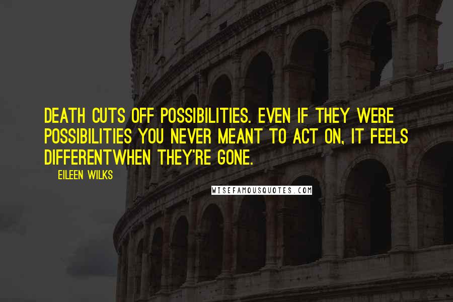 Eileen Wilks Quotes: Death cuts off possibilities. Even if they were possibilities you never meant to act on, it feels differentwhen they're gone.