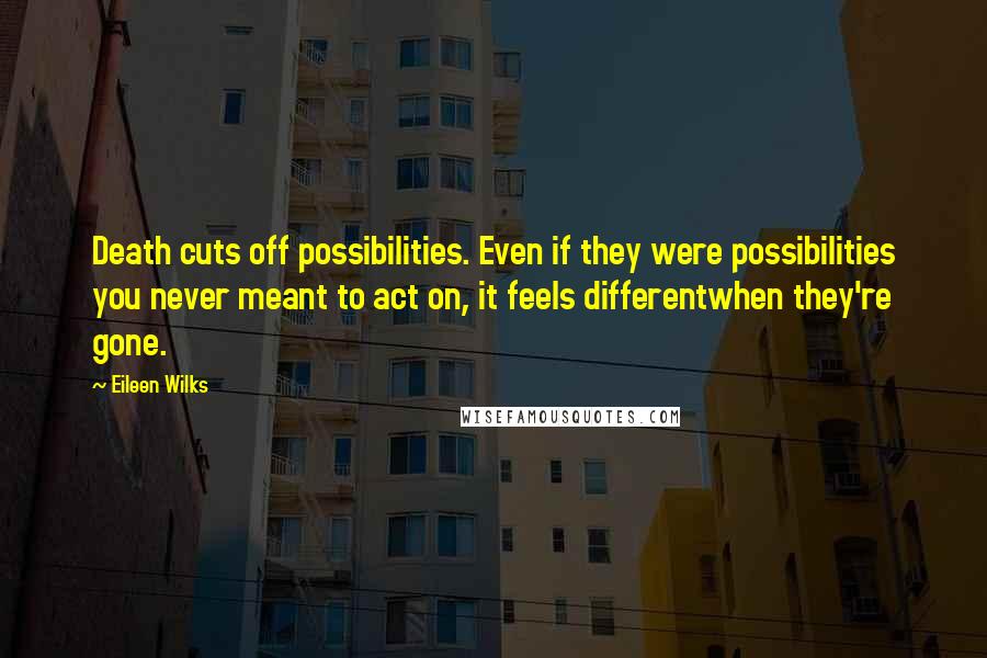 Eileen Wilks Quotes: Death cuts off possibilities. Even if they were possibilities you never meant to act on, it feels differentwhen they're gone.