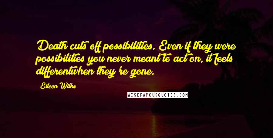 Eileen Wilks Quotes: Death cuts off possibilities. Even if they were possibilities you never meant to act on, it feels differentwhen they're gone.