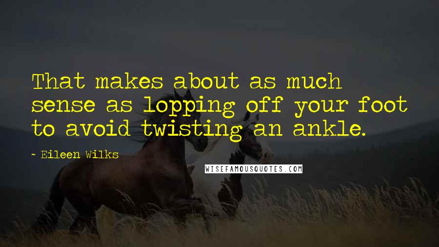 Eileen Wilks Quotes: That makes about as much sense as lopping off your foot to avoid twisting an ankle.