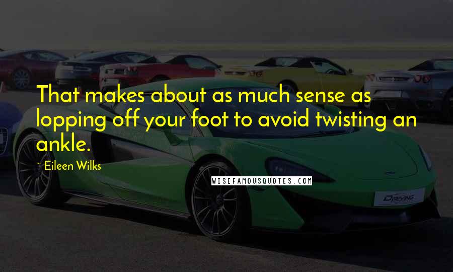 Eileen Wilks Quotes: That makes about as much sense as lopping off your foot to avoid twisting an ankle.