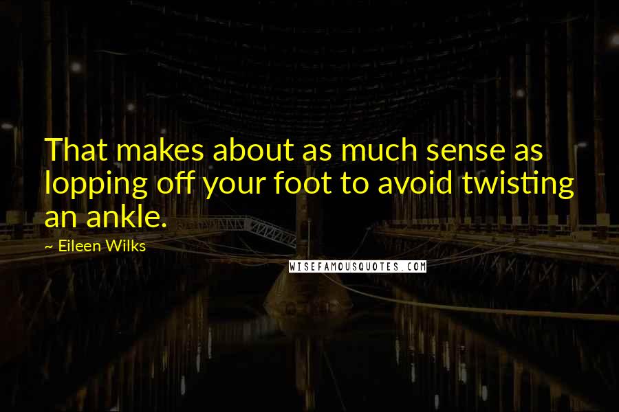 Eileen Wilks Quotes: That makes about as much sense as lopping off your foot to avoid twisting an ankle.