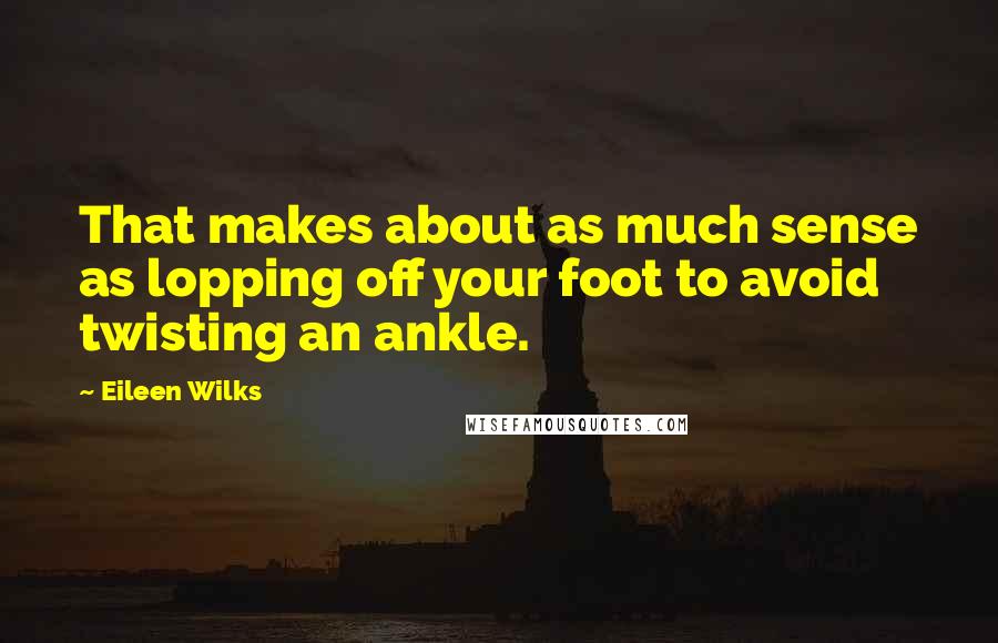 Eileen Wilks Quotes: That makes about as much sense as lopping off your foot to avoid twisting an ankle.