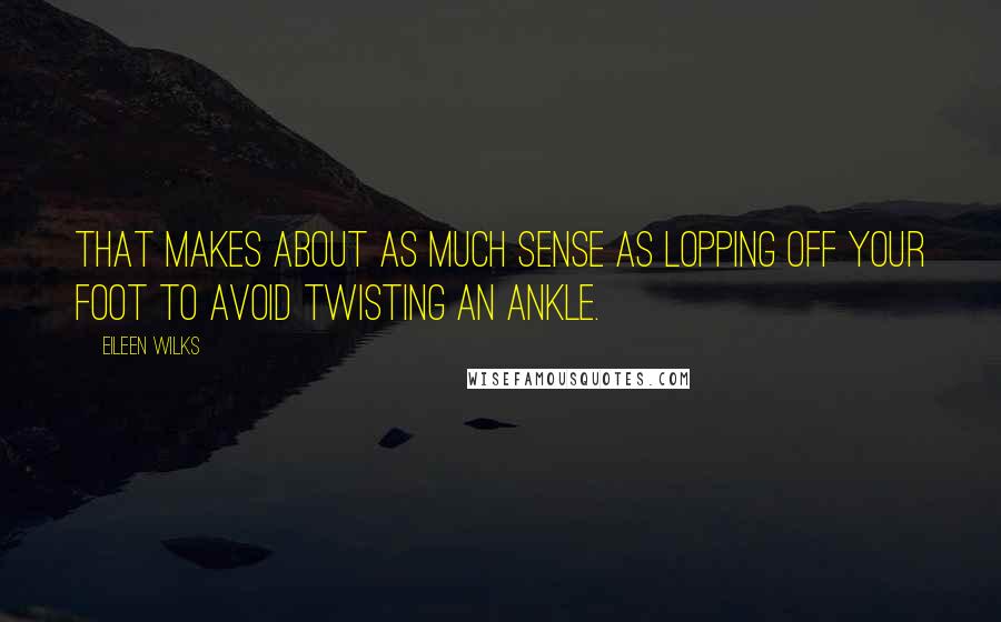 Eileen Wilks Quotes: That makes about as much sense as lopping off your foot to avoid twisting an ankle.