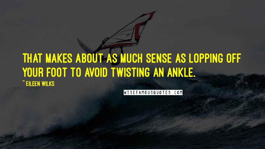 Eileen Wilks Quotes: That makes about as much sense as lopping off your foot to avoid twisting an ankle.