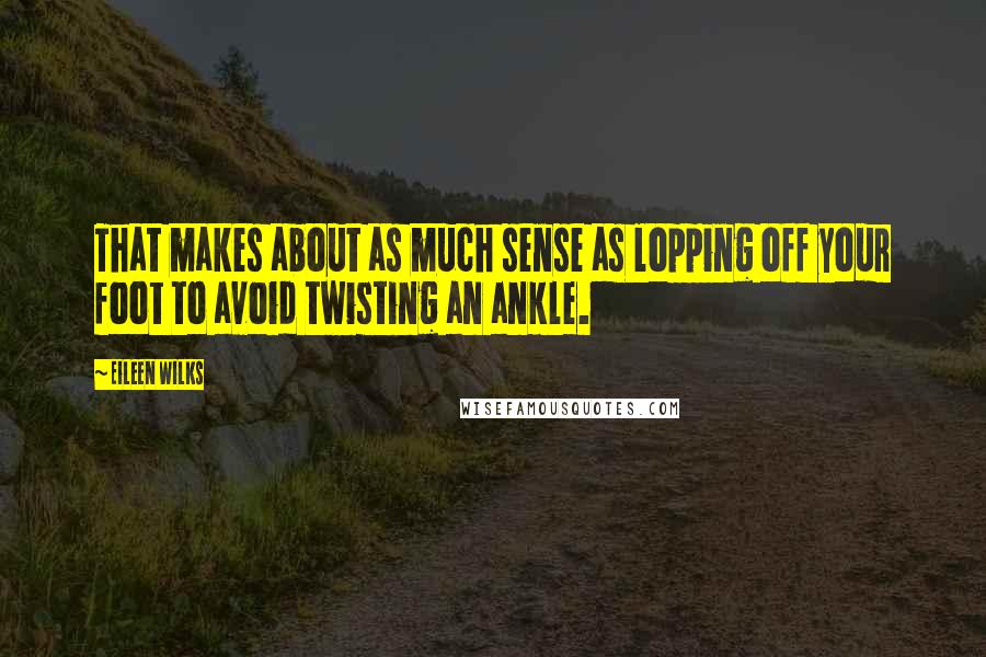 Eileen Wilks Quotes: That makes about as much sense as lopping off your foot to avoid twisting an ankle.