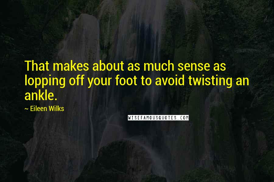 Eileen Wilks Quotes: That makes about as much sense as lopping off your foot to avoid twisting an ankle.