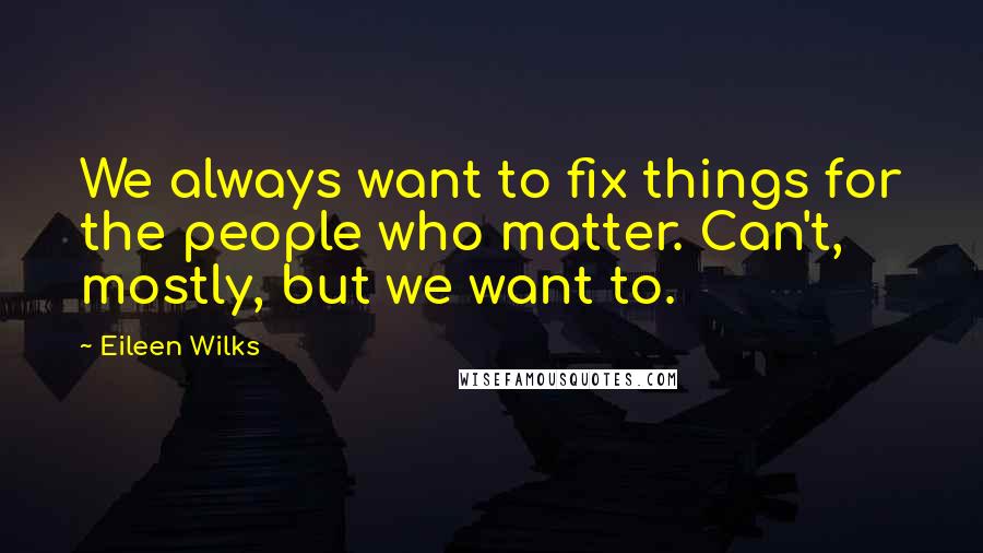 Eileen Wilks Quotes: We always want to fix things for the people who matter. Can't, mostly, but we want to.