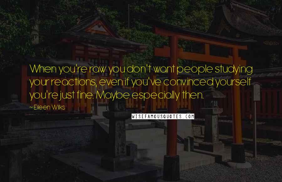 Eileen Wilks Quotes: When you're raw you don't want people studying your reactions, even if you've convinced yourself you're just fine. Maybe especially then.