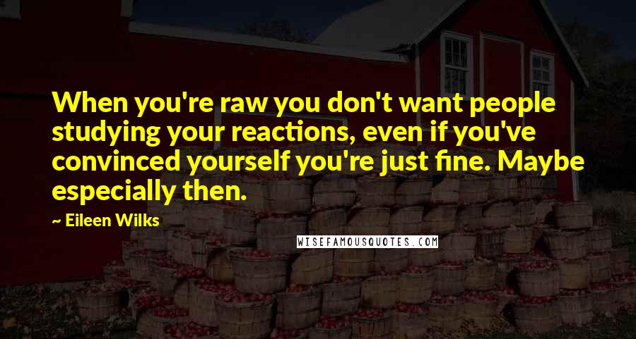 Eileen Wilks Quotes: When you're raw you don't want people studying your reactions, even if you've convinced yourself you're just fine. Maybe especially then.