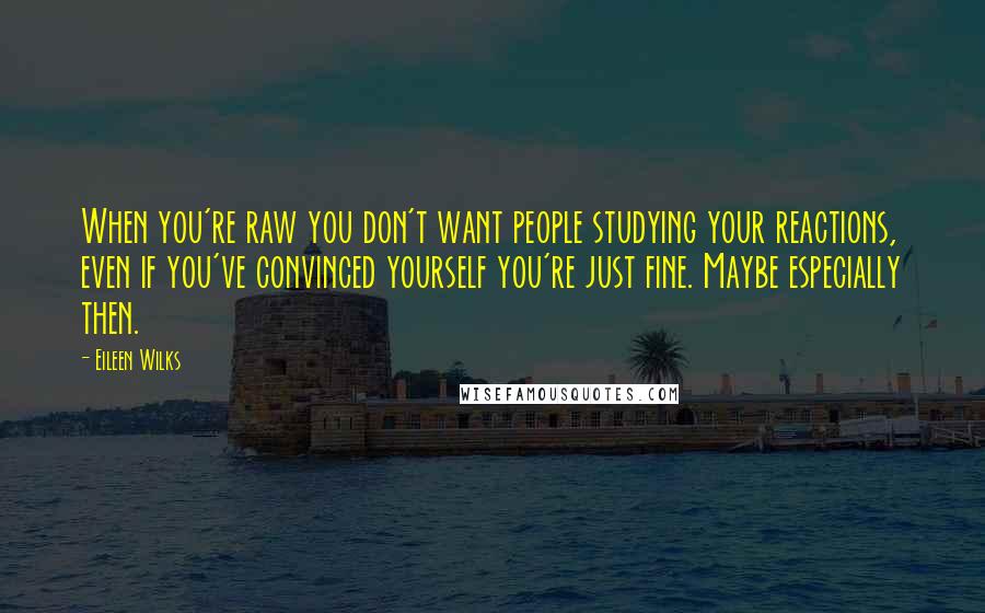Eileen Wilks Quotes: When you're raw you don't want people studying your reactions, even if you've convinced yourself you're just fine. Maybe especially then.
