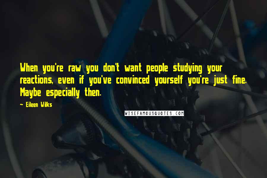 Eileen Wilks Quotes: When you're raw you don't want people studying your reactions, even if you've convinced yourself you're just fine. Maybe especially then.