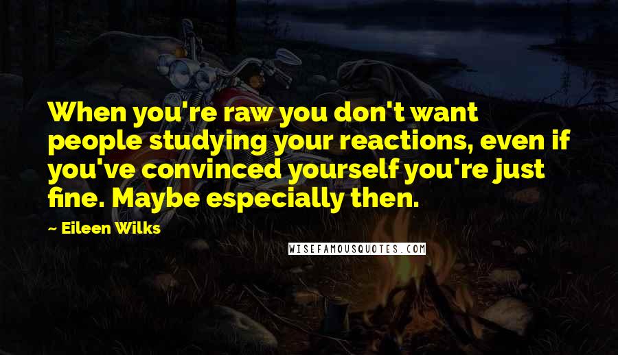 Eileen Wilks Quotes: When you're raw you don't want people studying your reactions, even if you've convinced yourself you're just fine. Maybe especially then.