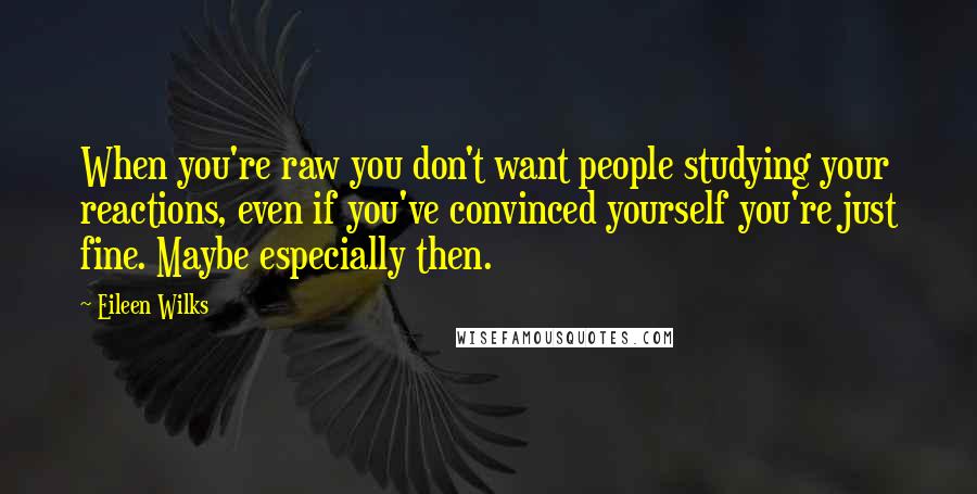 Eileen Wilks Quotes: When you're raw you don't want people studying your reactions, even if you've convinced yourself you're just fine. Maybe especially then.