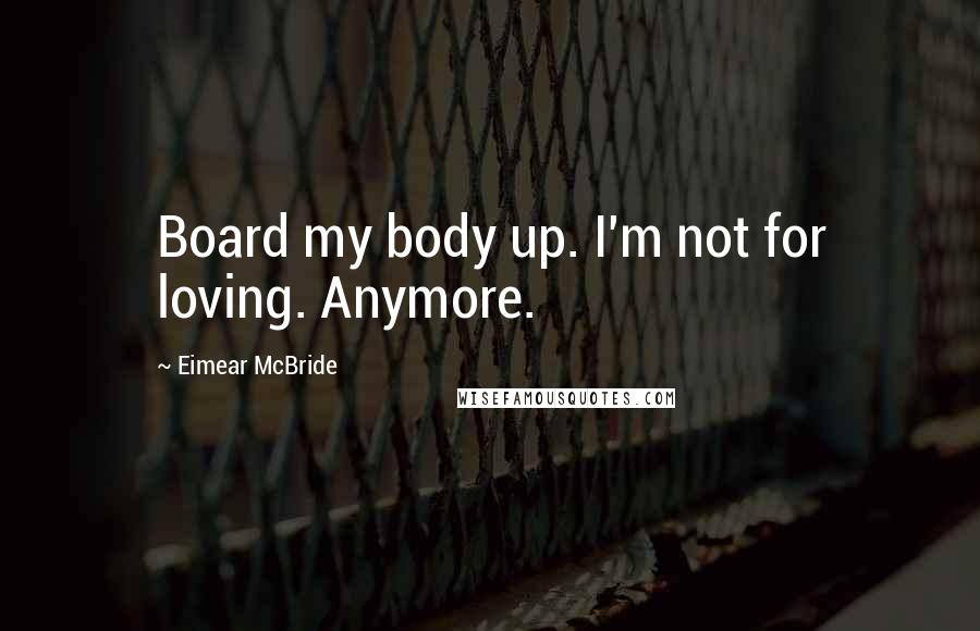 Eimear McBride Quotes: Board my body up. I'm not for loving. Anymore.