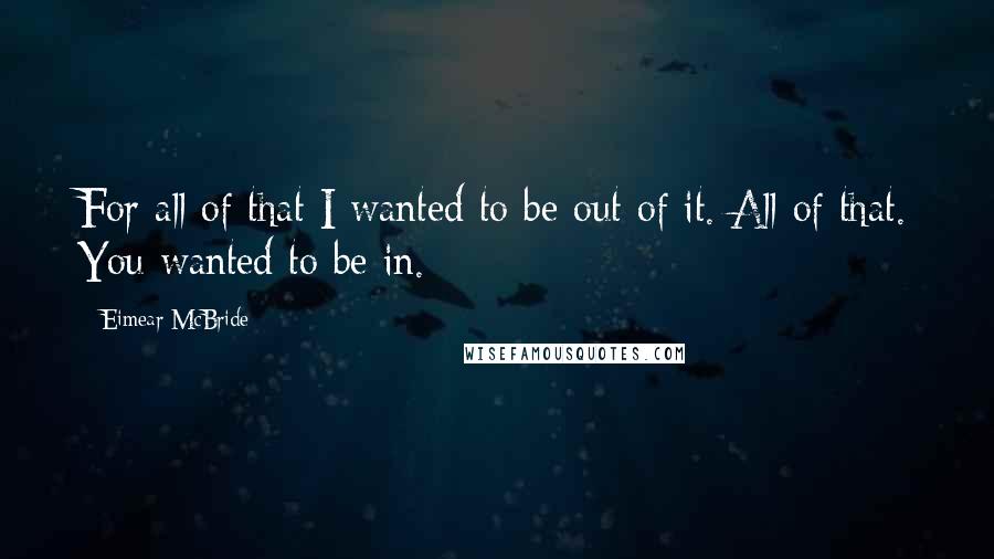Eimear McBride Quotes: For all of that I wanted to be out of it. All of that. You wanted to be in.
