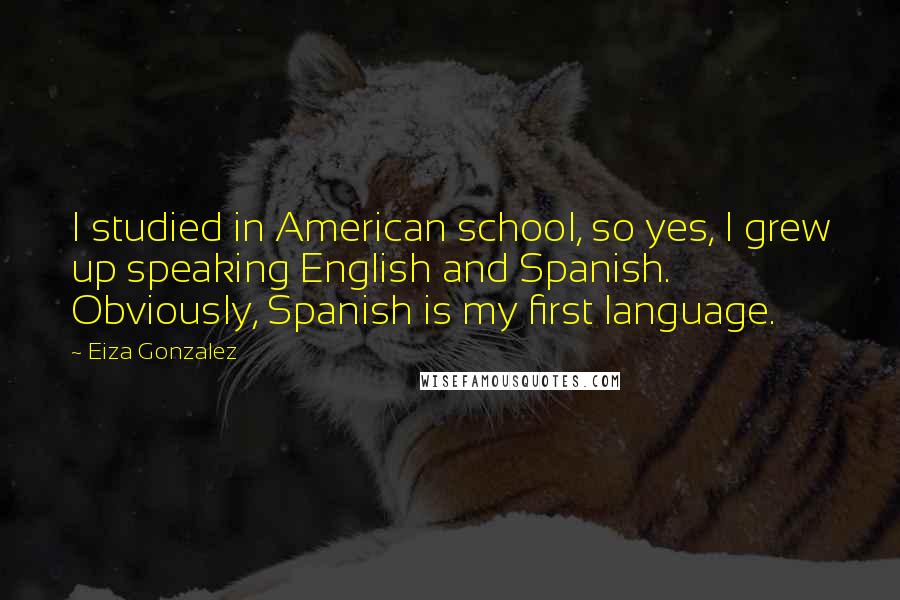 Eiza Gonzalez Quotes: I studied in American school, so yes, I grew up speaking English and Spanish. Obviously, Spanish is my first language.