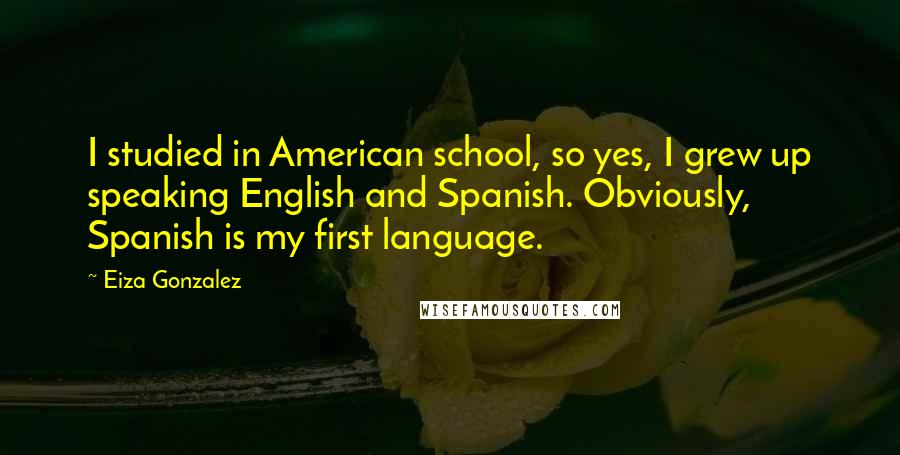 Eiza Gonzalez Quotes: I studied in American school, so yes, I grew up speaking English and Spanish. Obviously, Spanish is my first language.