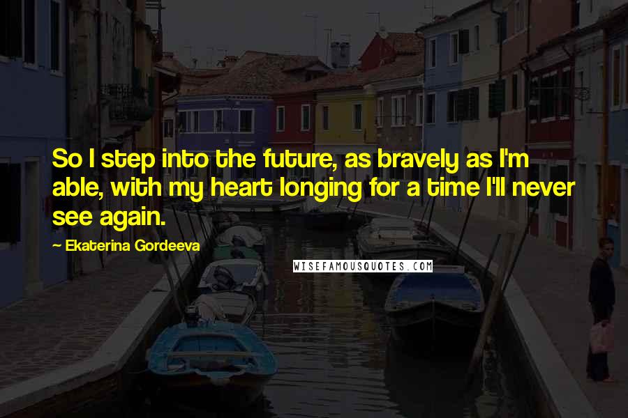 Ekaterina Gordeeva Quotes: So I step into the future, as bravely as I'm able, with my heart longing for a time I'll never see again.