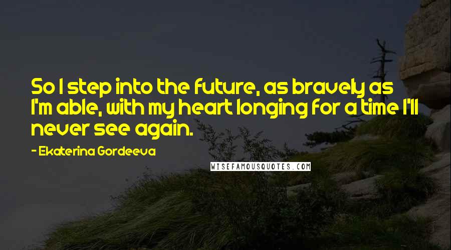 Ekaterina Gordeeva Quotes: So I step into the future, as bravely as I'm able, with my heart longing for a time I'll never see again.